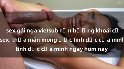 sex gái nga vietsub Tận hưởng khoái cảm với gái xinh sex, thỏa mãn mong ước tình dục của mình ngay hôm nay