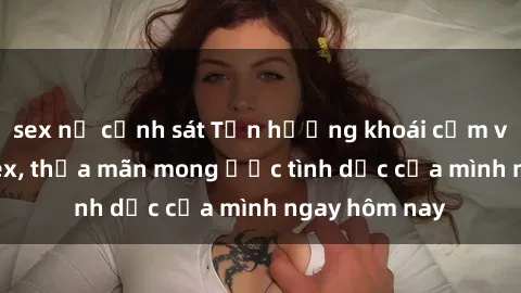 sex nữ cảnh sát Tận hưởng khoái cảm với gái xinh sex, thỏa mãn mong ước tình dục của mình ngay hôm nay