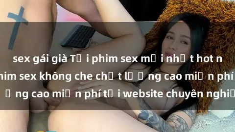 sex gái già Tải phim sex mới nhất hot nhất - Xem và tải phim sex không che chất lượng cao miễn phí tại website chuyên nghiệp.