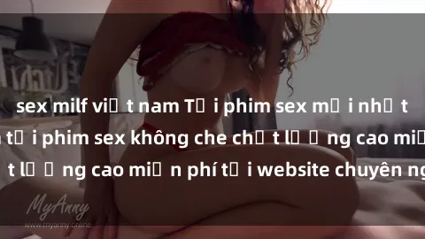 sex milf việt nam Tải phim sex mới nhất hot nhất - Xem và tải phim sex không che chất lượng cao miễn phí tại website chuyên nghiệp.