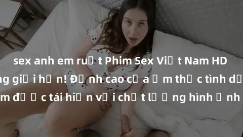 sex anh em ruột Phim Sex Việt Nam HD - Xem ngay và không giới hạn! Đỉnh cao của ẩm thực tình dục Việt Nam được tái hiện với chất lượng hình ảnh sắc nét. Hãy thưởng thức ngay!