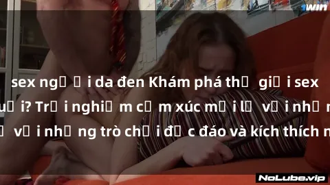 sex người da đen Khám phá thế giới sex trực tuyến: Hơn tuổi? Trải nghiệm cảm xúc mới lạ với những trò chơi độc đáo và kích thích người lớn