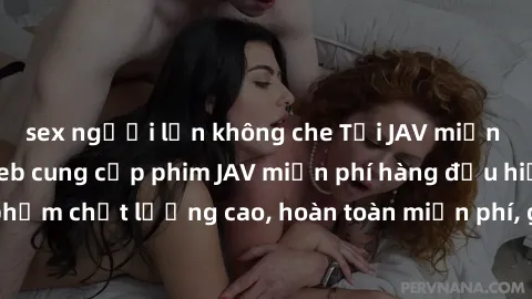 sex người lớn không che Tải JAV miễn phí: Các trang web cung cấp phim JAV miễn phí hàng đầu hiện nay. Các tác phẩm chất lượng cao, hoàn toàn miễn phí, giúp bạn thỏa mãn niềm đam mê mà không tốn kém.