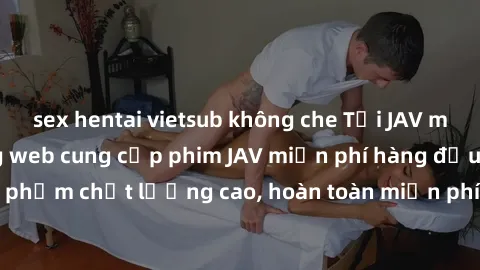 sex hentai vietsub không che Tải JAV miễn phí: Các trang web cung cấp phim JAV miễn phí hàng đầu hiện nay. Các tác phẩm chất lượng cao, hoàn toàn miễn phí, giúp bạn thỏa mãn niềm đam mê mà không tốn k