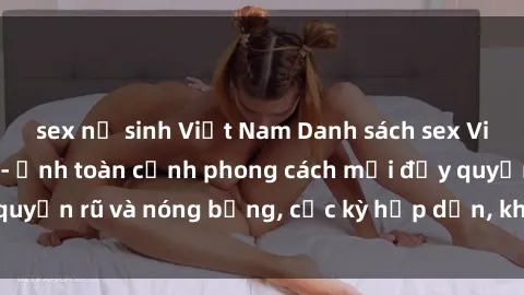 sex nữ sinh Việt Nam Danh sách sex Việt Nam không che - Ảnh toàn cảnh phong cách mới đầy quyến rũ và nóng bỏng, cực kỳ hấp dẫn, không thể bỏ qua!