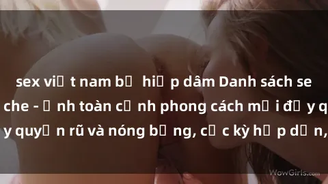 sex việt nam bị hiếp dâm Danh sách sex Việt Nam không che - Ảnh toàn cảnh phong cách mới đầy quyến rũ và nóng bỏng, cực kỳ hấp dẫn, không thể bỏ qua!