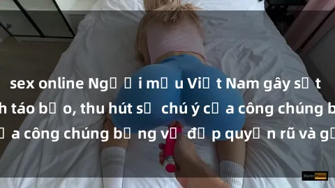 sex online Người mẫu Việt Nam gây sốt với loạt shoot ảnh táo bạo, thu hút sự chú ý của công chúng bằng vẻ đẹp quyến rũ và gợi cảm.