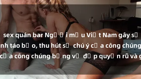 sex quán bar Người mẫu Việt Nam gây sốt với loạt shoot ảnh táo bạo, thu hút sự chú ý của công chúng bằng vẻ đẹp quyến rũ và gợi cảm.