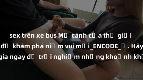 sex trên xe bus Mở cánh cửa thế giới sex MILF Việt Nam để khám phá niềm vui mới_ENCODE_. Hãy tham gia ngay để trải nghiệm những khoảnh khắc đầy kích thích và đam mê.