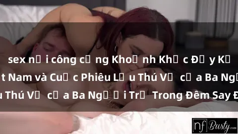 sex nơi công cộng Khoảnh Khắc Đầy Kịch Tính: Sex  Việt Nam và Cuộc Phiêu Lưu Thú Vị của Ba Người Trẻ Trong Đêm Say Đắm