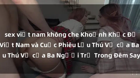 sex việt nam không che Khoảnh Khắc Đầy Kịch Tính: Sex  Việt Nam và Cuộc Phiêu Lưu Thú Vị của Ba Người Trẻ Trong Đêm Say Đắm