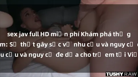 sex jav full HD miễn phí Khám phá thế giới sex loli Việt Nam: Sự thật gây sốc về nhu cầu và nguy cơ đe dọa cho trẻ em tại Việt Nam