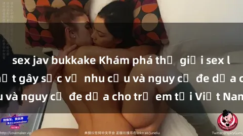 sex jav bukkake Khám phá thế giới sex loli Việt Nam: Sự thật gây sốc về nhu cầu và nguy cơ đe dọa cho trẻ em tại Việt Nam