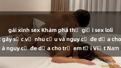 gái xinh sex Khám phá thế giới sex loli Việt Nam: Sự thật gây sốc về nhu cầu và nguy cơ đe dọa cho trẻ em tại Việt Nam