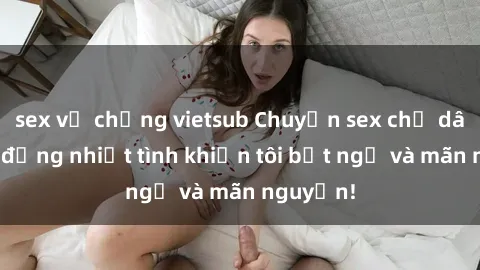 sex vợ chồng vietsub Chuyện sex chị dâu: hành động nhiệt tình khiến tôi bất ngờ và mãn nguyện!