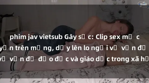 phim jav vietsub Gây sốc: Clip sex mẹ con Việt Nam lan truyền trên mạng, dấy lên lo ngại về vấn đề đạo đức và giáo dục trong xã hội hiện nay.