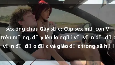 sex ông cháu Gây sốc: Clip sex mẹ con Việt Nam lan truyền trên mạng, dấy lên lo ngại về vấn đề đạo đức và giáo dục trong xã hội hiện nay.