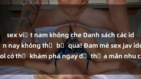 sex việt nam không che Danh sách các idol JAV hot nhất hiện nay không thể bỏ qua! Đam mê sex jav idol có thể khám phá ngay để thỏa mãn nhu cầu giải trí của mình!
