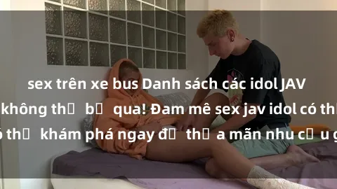 sex trên xe bus Danh sách các idol JAV hot nhất hiện nay không thể bỏ qua! Đam mê sex jav idol có thể khám phá ngay để thỏa mãn nhu cầu giải trí của mình!