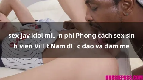 sex jav idol miễn phí Phong cách sex sinh viên Việt Nam độc đáo và đam mê